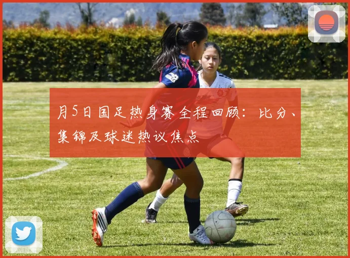 月5日国足热身赛全程回顾:比分、集锦及球迷热议焦点