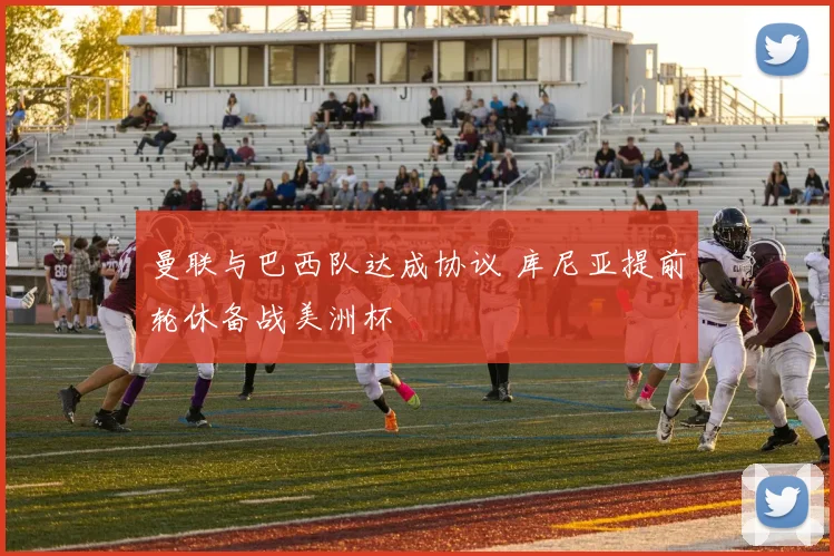 曼联与巴西队达成协议 库尼亚提前轮休备战美洲杯