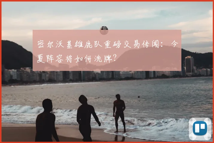 密尔沃基雄鹿队重磅交易传闻：今夏阵容将如何洗牌？